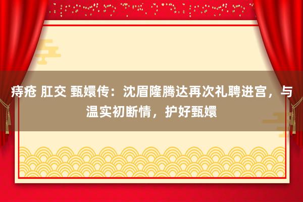 痔疮 肛交 甄嬛传：沈眉隆腾达再次礼聘进宫，与温实初断情，护好甄嬛