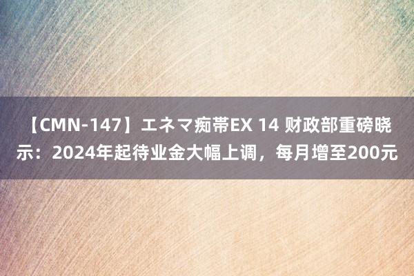 【CMN-147】エネマ痴帯EX 14 财政部重磅晓示：2024年起待业金大幅上调，每月增至200元