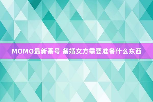 MOMO最新番号 备婚女方需要准备什么东西