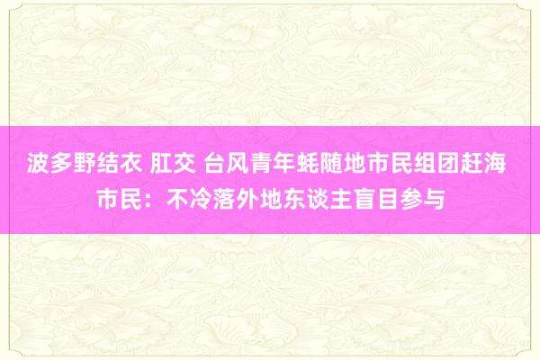 波多野结衣 肛交 台风青年蚝随地市民组团赶海 市民：不冷落外地东谈主盲目参与