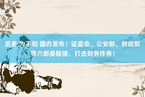 反差 为不知 国办发布！证监会、公安部、财政部等六部委联接，打击财务作秀！