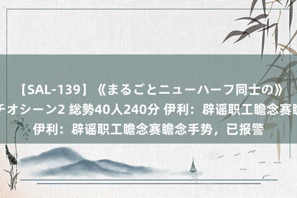 【SAL-139】《まるごとニューハーフ同士の》ペニクリフェラチオシーン2 総勢40人240分 伊利：辟谣职工瞻念赛瞻念手势，已报警