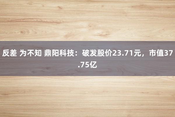 反差 为不知 鼎阳科技：破发股价23.71元，市值37.75亿