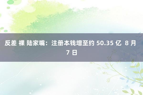 反差 裸 陆家嘴：注册本钱增至约 50.35 亿  8 月 7 日