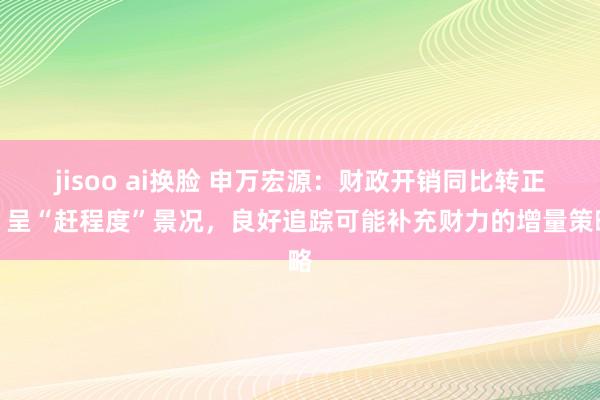 jisoo ai换脸 申万宏源：财政开销同比转正、呈“赶程度”景况，良好追踪可能补充财力的增量策略