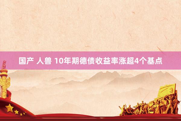 国产 人兽 10年期德债收益率涨超4个基点