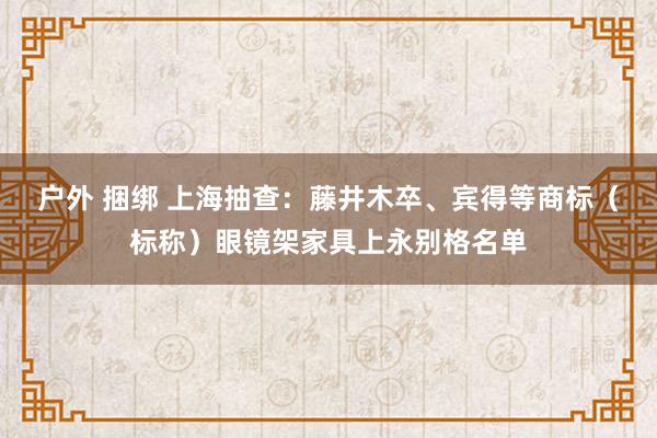 户外 捆绑 上海抽查：藤井木卒、宾得等商标（标称）眼镜架家具上永别格名单