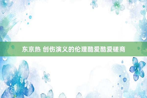 东京热 创伤演义的伦理酷爱酷爱磋商