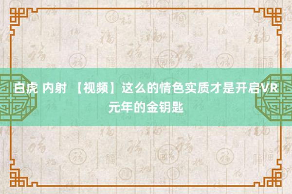 白虎 内射 【视频】这么的情色实质才是开启VR元年的金钥匙