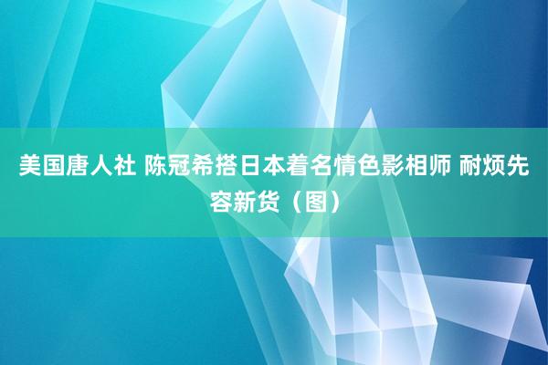 美国唐人社 陈冠希搭日本着名情色影相师 耐烦先容新货（图）