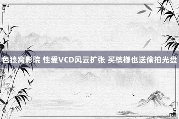 色狼窝影院 性爱VCD风云扩张 买槟榔也送偷拍光盘