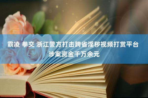 霸凌 拳交 浙江警方打击跨省淫秽视频打赏平台 涉案资金千万余元