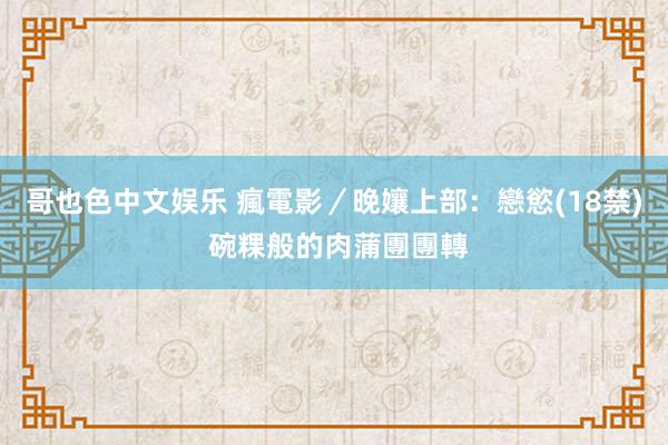 哥也色中文娱乐 瘋電影／晚孃上部：戀慾　(18禁) 碗粿般的肉蒲團團轉