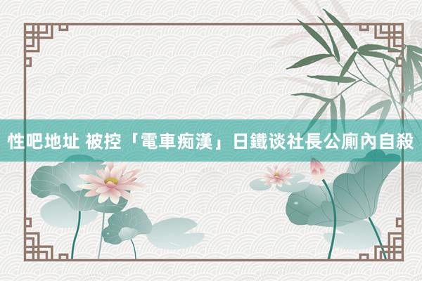 性吧地址 被控「電車痴漢」　日鐵谈社長公廁內自殺