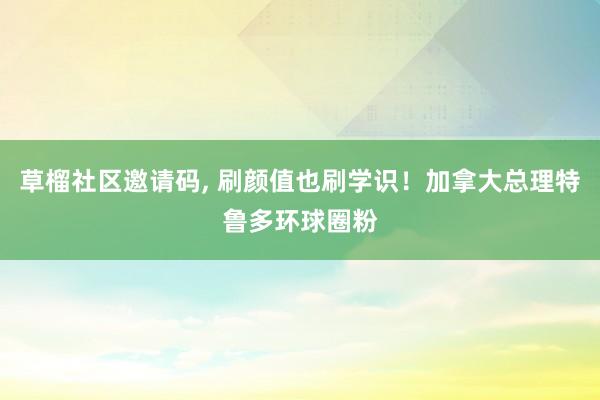 草榴社区邀请码， 刷颜值也刷学识！加拿大总理特鲁多环球圈粉