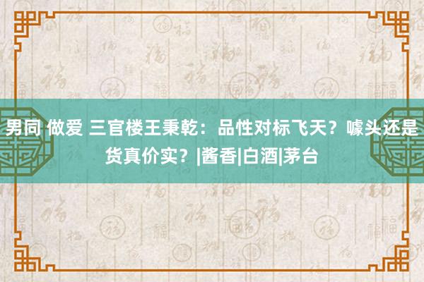 男同 做爱 三官楼王秉乾：品性对标飞天？噱头还是货真价实？|酱香|白酒|茅台