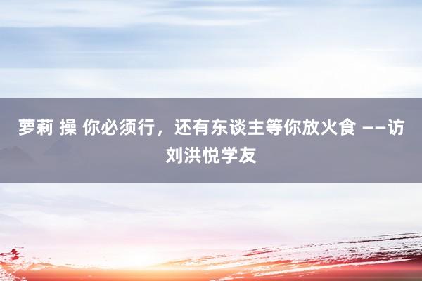 萝莉 操 你必须行，还有东谈主等你放火食 ——访刘洪悦学友