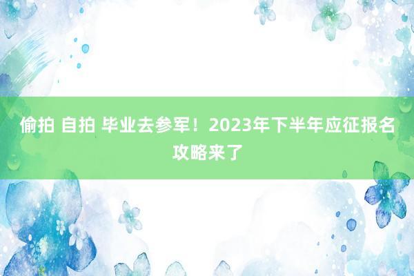 偷拍 自拍 毕业去参军！2023年下半年应征报名攻略来了