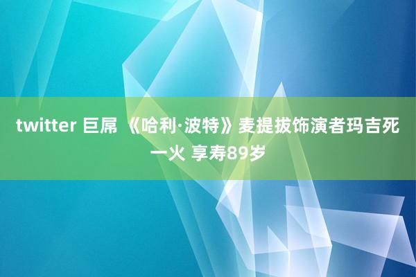 twitter 巨屌 《哈利·波特》麦提拔饰演者玛吉死一火 享寿89岁