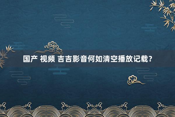 国产 视频 吉吉影音何如清空播放记载？